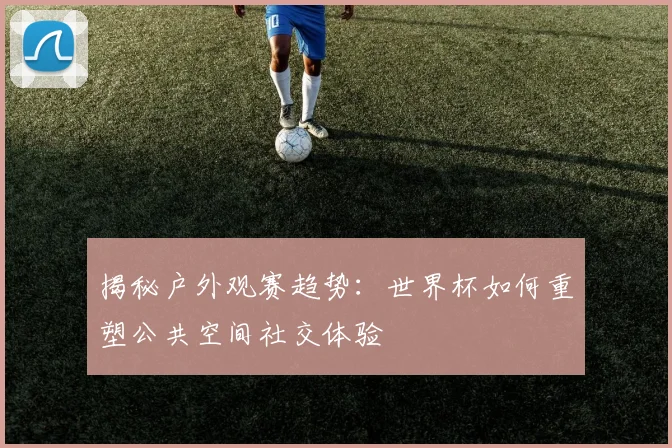 揭秘户外观赛趋势：世界杯如何重塑公共空间社交体验