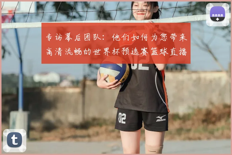 专访幕后团队:他们如何为您带来高清流畅的世界杯预选赛篮球直播