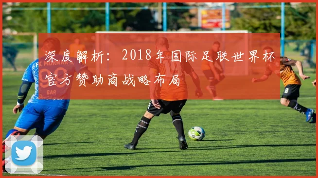 深度解析:2018年国际足联世界杯官方赞助商战略布局