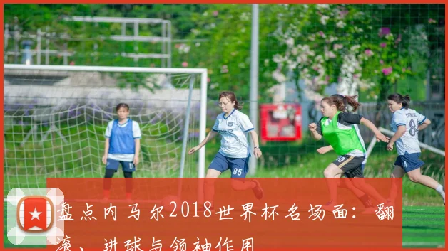 盘点内马尔2018世界杯名场面：翻滚、进球与领袖作用
