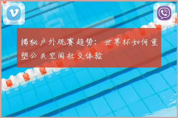 揭秘户外观赛趋势:世界杯如何重塑公共空间社交体验