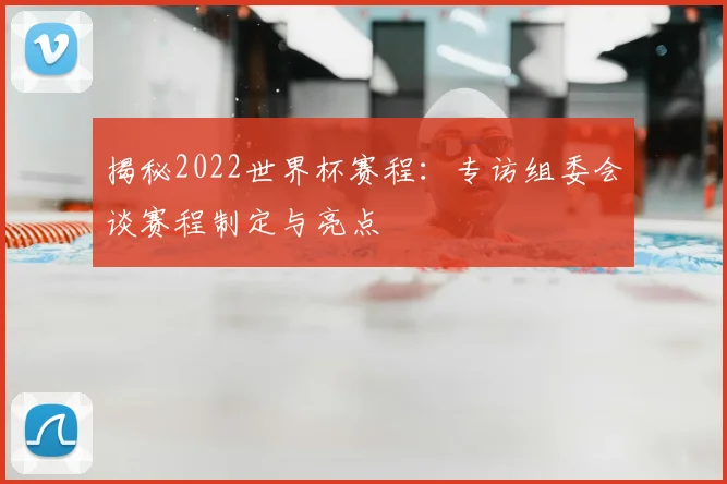 揭秘2022世界杯赛程：专访组委会谈赛程制定与亮点