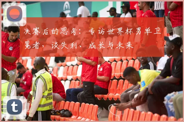 决赛后的思考：专访世界杯男单卫冕者，谈失利、成长与未来