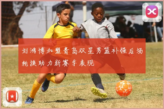 刘鸿博加盟青岛双星男篮补强后场轮换助力新赛季表现