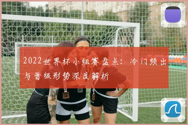 2022世界杯小组赛盘点：冷门频出与晋级形势深度解析