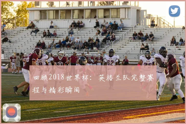 回顾2018世界杯：英格兰队完整赛程与精彩瞬间