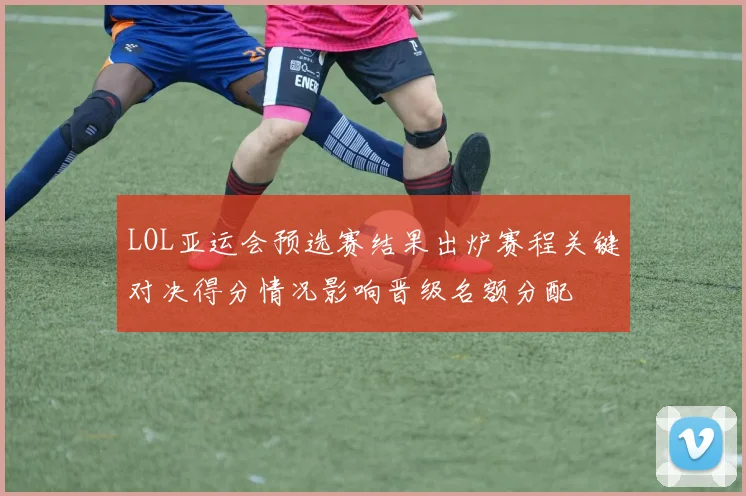 LOL亚运会预选赛结果出炉赛程关键对决得分情况影响晋级名额分配