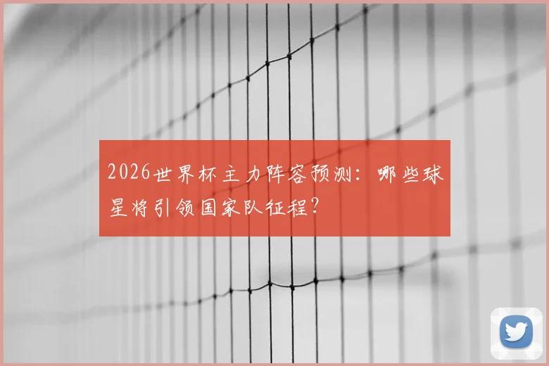 2026世界杯主力阵容预测：哪些球星将引领国家队征程？