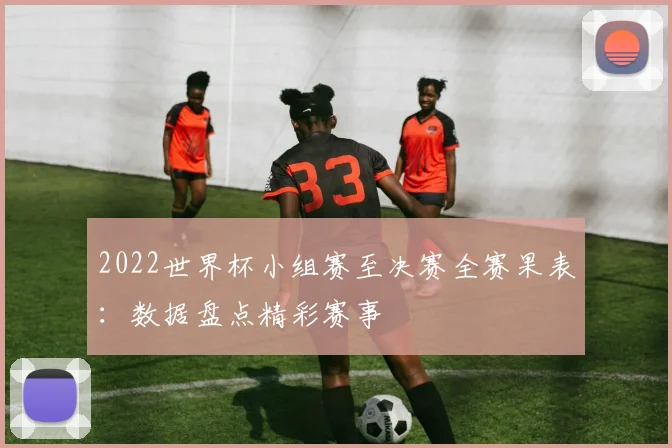 2022世界杯小组赛至决赛全赛果表：数据盘点精彩赛事
