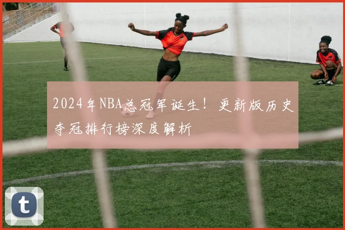 2024年NBA总冠军诞生！更新版历史夺冠排行榜深度解析