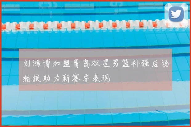 刘鸿博加盟青岛双星男篮补强后场轮换助力新赛季表现