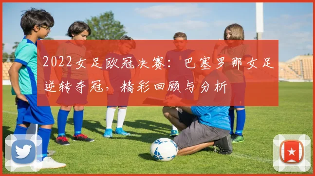 2022女足欧冠决赛：巴塞罗那女足逆转夺冠，精彩回顾与分析