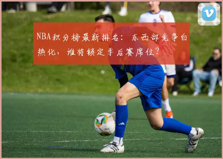NBA积分榜最新排名：东西部竞争白热化，谁将锁定季后赛席位？
